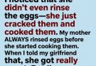 My girlfriend made fried eggs for me. I noticed that she didn’t even rinse the eggs—she just cracked them and cooked them. My mother ALWAYS rinsed eggs before she started cooking them. When I told my girlfriend that, she got really upset. But I’m sure rinsing eggs is necessary, right?
